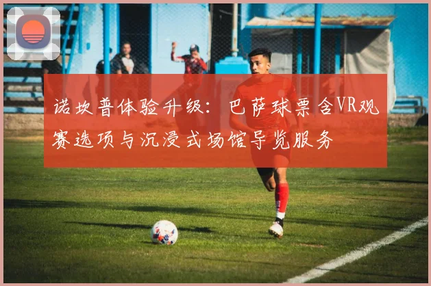 诺坎普体验升级：巴萨球票含VR观赛选项与沉浸式场馆导览服务