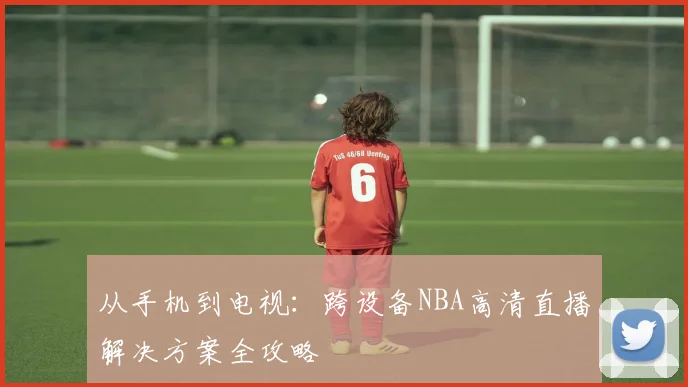 从手机到电视：跨设备NBA高清直播解决方案全攻略