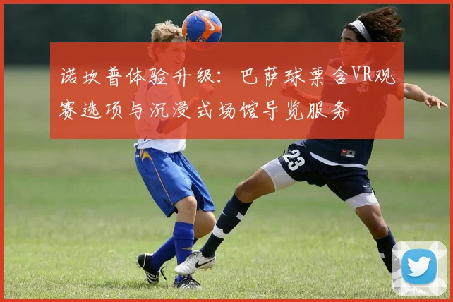 诺坎普体验升级：巴萨球票含VR观赛选项与沉浸式场馆导览服务